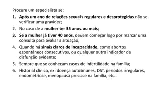 Procure um especialista se:
1. Após um ano de relações sexuais regulares e desprotegidas não se
verificar uma gravidez;
2. No caso de a mulher ter 35 anos ou mais;
3. Se a mulher já tiver 40 anos, devem começar logo por marcar uma
consulta para avaliar a situação;
4. Quando há sinais claros de incapacidade, como abortos
espontâneos consecutivos, ou qualquer outro indicador de
disfunção evidente;
5. Sempre que se conheçam casos de infertilidade na família;
6. Historial clínico, ex: doença autoimunes, DST, períodos irregulares,
endometriose, menopausa precoce na família, etc..
 