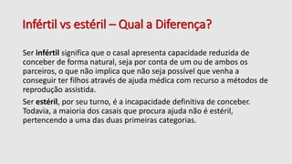 Infértil vs estéril – Qual a Diferença?
Ser infértil significa que o casal apresenta capacidade reduzida de
conceber de forma natural, seja por conta de um ou de ambos os
parceiros, o que não implica que não seja possível que venha a
conseguir ter filhos através de ajuda médica com recurso a métodos de
reprodução assistida.
Ser estéril, por seu turno, é a incapacidade definitiva de conceber.
Todavia, a maioria dos casais que procura ajuda não é estéril,
pertencendo a uma das duas primeiras categorias.
 