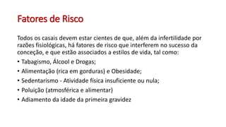 Fatores de Risco
Todos os casais devem estar cientes de que, além da infertilidade por
razões fisiológicas, há fatores de risco que interferem no sucesso da
conceção, e que estão associados a estilos de vida, tal como:
• Tabagismo, Álcool e Drogas;
• Alimentação (rica em gorduras) e Obesidade;
• Sedentarismo - Atividade física insuficiente ou nula;
• Poluição (atmosférica e alimentar)
• Adiamento da idade da primeira gravidez
 