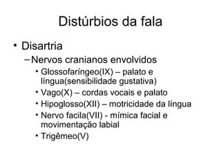Distúrbios da fala 
• Disartria 
–Nervos cranianos envolvidos 
• Glossofaríngeo(IX) – palato e 
língua(sensibilidade gustativa) 
• Vago(X) – cordas vocais e palato 
• Hipoglosso(XII) – motricidade da língua 
• Nervo facila(VII) - mímica facial e 
movimentação labial 
• Trigêmeo(V) 
 
