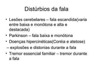 Distúrbios da fala 
• Lesões cerebelares – fala escandida(varia 
entre baixa e monótona e alta e 
destacada) 
• Parkinson – fala baixa e monótona 
• Doenças hipercinéticas(Coréia e atetose) 
– explosões e distonias durante a fala 
• Tremor essencial familiar – tremor durante 
a fala 
 
