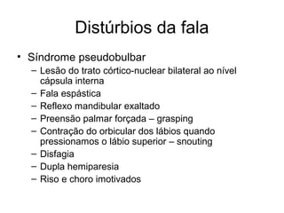 Distúrbios da fala 
• Síndrome pseudobulbar 
– Lesão do trato córtico-nuclear bilateral ao nível 
cápsula interna 
– Fala espástica 
– Reflexo mandibular exaltado 
– Preensão palmar forçada – grasping 
– Contração do orbicular dos lábios quando 
pressionamos o lábio superior – snouting 
– Disfagia 
– Dupla hemiparesia 
– Riso e choro imotivados 
 