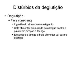 Distúrbios da deglutição 
• Deglutição 
– Fase consciente 
• Ingestão do alimento e mastigação 
• Bolo alimentar empurrado pela língua contra o 
palato em direção à faringe 
• Elevação da faringe e bolo alimentar vai para o 
esôfago 
 