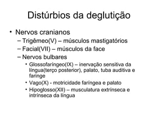 Distúrbios da deglutição 
• Nervos cranianos 
– Trigêmeo(V) – músculos mastigatórios 
– Facial(VII) – músculos da face 
– Nervos bulbares 
• Glossofaríngeo(IX) – inervação sensitiva da 
língua(terço posterior), palato, tuba auditiva e 
faringe 
• Vago(X) - motricidade faríngea e palato 
• Hipoglosso(XII) – musculatura extrínseca e 
intrínseca da língua 
 