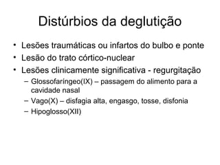 Distúrbios da deglutição 
• Lesões traumáticas ou infartos do bulbo e ponte 
• Lesão do trato córtico-nuclear 
• Lesões clinicamente significativa - regurgitação 
– Glossofaríngeo(IX) – passagem do alimento para a 
cavidade nasal 
– Vago(X) – disfagia alta, engasgo, tosse, disfonia 
– Hipoglosso(XII) 
 