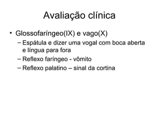 Avaliação clínica 
• Glossofaríngeo(IX) e vago(X) 
– Espátula e dizer uma vogal com boca aberta 
e língua para fora 
– Reflexo faríngeo - vômito 
– Reflexo palatino – sinal da cortina 
 