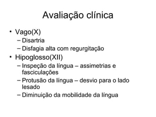 Avaliação clínica 
• Vago(X) 
– Disartria 
– Disfagia alta com regurgitação 
• Hipoglosso(XII) 
– Inspeção da língua – assimetrias e 
fasciculações 
– Protusão da língua – desvio para o lado 
lesado 
– Diminuição da mobilidade da língua 
 
