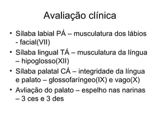 Avaliação clínica 
• Sílaba labial PÁ – musculatura dos lábios 
- facial(VII) 
• Sílaba lingual TÁ – musculatura da língua 
– hipoglosso(XII) 
• Sílaba palatal CÁ – integridade da língua 
e palato – glossofaríngeo(IX) e vago(X) 
• Avliação do palato – espelho nas narinas 
– 3 ces e 3 des 
 