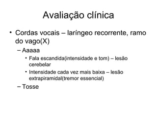Avaliação clínica 
• Cordas vocais – laríngeo recorrente, ramo 
do vago(X) 
– Aaaaa 
• Fala escandida(intensidade e tom) – lesão 
cerebelar 
• Intensidade cada vez mais baixa – lesão 
extrapiramidal(tremor essencial) 
– Tosse 
 