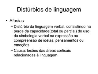 Distúrbios de linguagem 
• Afasias 
– Distúrbio da linguagem verbal, consistindo na 
perda da capacidade(total ou parcial) do uso 
da simbologia verbal na expressão ou 
compreensão de idéias, pensamentos ou 
emoções 
– Causa: lesões das áreas corticais 
relacionadas à linguagem 
 