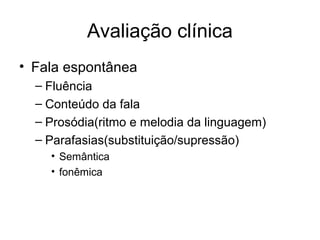 Avaliação clínica 
• Fala espontânea 
– Fluência 
– Conteúdo da fala 
– Prosódia(ritmo e melodia da linguagem) 
– Parafasias(substituição/supressão) 
• Semântica 
• fonêmica 
 
