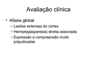 Avaliação clínica 
• Afasia global 
– Lesões extensas do córtex 
– Hemiplegia(paresia) direita associada 
– Expressão e compreensão muito 
prejudicadas 
 