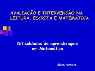 AVALIAÇÃO E INTERVENÇÃO NA
LEITURA, ESCRITA E MATEMÁTICA




  Dificuldades de aprendizagem
          em Matemática


                    Elvira Ferreira
 