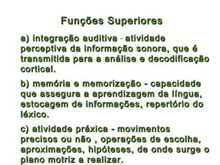 Funções Superiores
a) integração auditiva - atividade
perceptiva da informação sonora, que é
transmitida para a análise e decodificação
cortical.
b) memória e memorização - capacidade
que assegura a aprendizagem da língua,
estocagem de informações, repertório do
léxico.
c) atividade práxica - movimentos
precisos ou não , operações de escolha,
aproximações, hipóteses, de onde surge o
plano motriz a realizar.
 