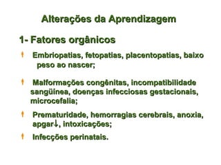 Alterações da Aprendizagem

1- Fatores orgânicos
 Embriopatias, fetopatias, placentopatias, baixo
   peso ao nascer;

 Malformações congênitas, incompatibilidade
  sangüínea, doenças infecciosas gestacionais,
  microcefalia;
 Prematuridade, hemorragias cerebrais, anoxia,
  apgar↓ , intoxicações;
 Infecções perinatais.
 