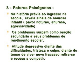 3 - Fatores Psicógenos -
 Na história prévia ao ingresso na
  escola, revela sinais de neurose
  infantil ( pavor noturno, enurese,
  agressividade) .
 Os problemas surgem como reação
 secundária a seus problemas de
 rendimento escolar.
 Atitude depressiva diante das
 dificuldades, tristeza e culpa, diante do
 temor de viver novo fracasso retira-se
 e recusa a competir.
 