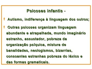 Psicoses infantis -
 Autismo, indiferença à linguagem dos outros;

 Outras psicoses organizam linguagem
  abundante e atrapalhada, mundo imaginário
  estranho, assustador, pobreza da
  organização psíquica, mistura de
  banalidades, neologismos, bizarrias,
  consoantes estranhas pobreza do léxico e
  das formas gramaticais.
 