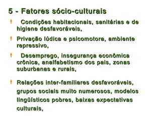 5 - Fatores sócio-culturais
    Condições habitacionais, sanitárias e de
    higiene desfavoráveis,
 Privação lúdica e psicomotora, ambiente
  repressivo,
    Desemprego, insegurança econômica
    crônica, analfabetismo dos pais, zonas
    suburbanas e rurais,

 Relações inter-familiares desfavoráveis,
    grupos sociais muito numerosos, modelos
    lingüísticos pobres, baixas expectativas
    culturais,
 