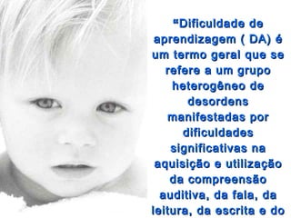 “ Dificuldade de
 aprendizagem ( DA) é
um termo geral que se
   refere a um grupo
    heterogêneo de
       desordens
   manifestadas por
      dificuldades
    significativas na
 aquisição e utilização
    da compreensão
  auditiva, da fala, da
leitura, da escrita e do
 