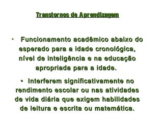 Tr anstor nos de A pr endizagem


•    Funcionamento acadêmico abaixo do
     esperado para a idade cronológica,
     nível de inteligência e na educação
          apropriada para a idade.

      • Interferem significativamente no
    rendimento escolar ou nas atividades
    de vida diária que exigem habilidades
     de leitura e escrita ou matemática.
 