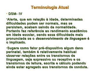 Terminologia Atual
• DSM- IV
•Alerta, que em relação à idade, determinadas
dificuldades podem ser normais, mas se
persistem, acabam saindo da normalidade.
Portanto faz referência ao rendimento acadêmico
em idade escolar, sendo essa dificuldade mais
pronunciada se o desenvolvimento de linguagem é
o implicado.
•Sugere como fator pré-dispositivo algum dano
perinatal, também é relativamente habitual
observar relações entre os transtornos de
linguagem, seja expressivo ou receptivo e os
transtornos de leitura, escrita e cálculo podendo
ainda estar agregado aos transtornos de conduta.
 