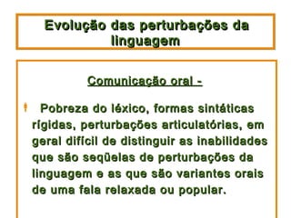 Evolução das perturbações da
             linguagem


           Comunicação oral -

 Pobreza do léxico, formas sintáticas
 rígidas, perturbações articulatórias, em
 geral difícil de distinguir as inabilidades
 que são seqüelas de perturbações da
 linguagem e as que são variantes orais
 de uma fala relaxada ou popular.
 