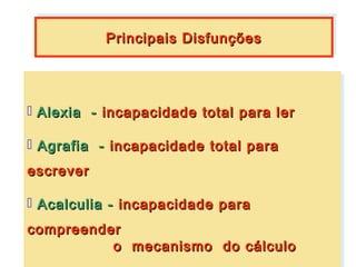 Principais Disfunções
           Principais Disfunções




 Alexia -- incapacidade total para ler
   Alexia     incapacidade total para ler

 Agrafia -- incapacidade total para
   Agrafia     incapacidade total para
escrever
escrever

 Acalculia -- incapacidade para
   Acalculia incapacidade para
compreender
compreender
          o mecanismo do cálculo
          o mecanismo do cálculo
 