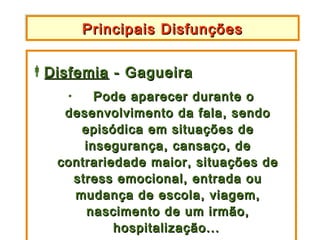 Principais Disfunções
        Principais Disfunções

Disfemia - Gagueira
    •    Pode aparecer durante o
    desenvolvimento da fala, sendo
      episódica em situações de
       insegurança, cansaço, de
   contrariedade maior, situações de
     stress emocional, entrada ou
     mudança de escola, viagem,
       nascimento de um irmão,
            hospitalização...
 