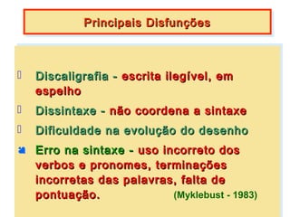 Principais Disfunções
             Principais Disfunções



   Discaligrafia -- escrita ilegível, em
     Discaligrafia escrita ilegível, em
     espelho
     espelho
   Dissintaxe -- não coordena a sintaxe
     Dissintaxe não coordena a sintaxe
 Dificuldade na evolução do desenho
  Dificuldade na evolução do desenho
 Erro na sintaxe -- uso incorreto dos
 Erro na sintaxe uso incorreto dos
   verbos e pronomes, terminações
  verbos e pronomes, terminações
   incorretas das palavras, falta de
  incorretas das palavras, falta de
   pontuação.
  pontuação.               (Myklebust -- 1983)
                            (Myklebust 1983)
 