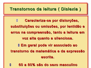 Transtornos da leitura (( Dislexia ))
Transtornos da leitura Dislexia

       Caracteriza-se por distorções,
        Caracteriza-se por distorções,
substituições ou omissões, por lentidão e
substituições ou omissões, por lentidão e
erros na compreensão, tanto a leitura em
erros na compreensão, tanto a leitura em
       voz alta quanto a silenciosa.
      voz alta quanto a silenciosa.
        Em geral pode vir associado ao
      Em geral pode vir associado ao
 transtorno da matemática e da expressão
transtorno da matemática e da expressão
                     escrita.
                     escrita.

        60 a 80% são do sexo masculino
          60 a 80% são do sexo masculino
 