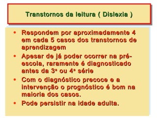 Transtornos da leitura (( Dislexia ))
   Transtornos da leitura Dislexia

• Respondem por aproximadamente 4
• Respondem por aproximadamente 4
   em cada 5 casos dos transtornos de
  em cada 5 casos dos transtornos de
   aprendizagem
  aprendizagem
• Apesar de já poder ocorrer na pré-
• Apesar de já poder ocorrer na pré-
   escola, raramente é diagnosticado
  escola, raramente é diagnosticado
  antes da 3 ou 4 série
   antes da 3 aa ou 4 aa série
• Com o diagnóstico precoce e a
• Com o diagnóstico precoce e a
   intervenção o prognóstico é bom na
  intervenção o prognóstico é bom na
   maioria dos casos.
  maioria dos casos.
• Pode persistir na idade adulta.
• Pode persistir na idade adulta.
 