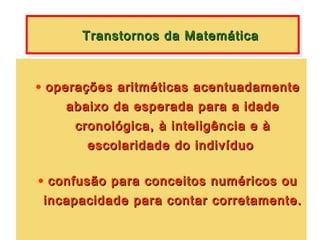 Transtornos da Matemática
      Transtornos da Matemática


• operações aritméticas acentuadamente
    abaixo da esperada para a idade
     cronológica, à inteligência e à
       escolaridade do indivíduo

• confusão para conceitos numéricos ou
 incapacidade para contar corretamente.
 