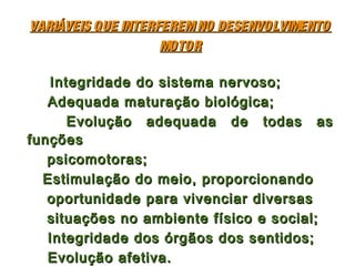 VARIÁVEIS QUE INTERFEREM NO DESENVOLVIMENTO
                    MOTOR

   Integridade do sistema nervoso;
   Adequada maturação biológica;
      Evolução adequada de todas as
funções
   psicomotoras;
  Estimulação do meio, proporcionando
   oportunidade para vivenciar diversas
   situações no ambiente físico e social;
   Integridade dos órgãos dos sentidos;
   Evolução afetiva.
 