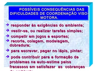 POSSÍVEIS CONSEQUÊNCIAS DAS
  DIFICULDADES DE COORDENAÇÃO VISO-
                MOTORA.

 responder às exigências do ambiente;
 vestir-se, ou realizar tarefas simples;
 competir em jogos e esportes;
 recorte, colagem, modelagem,
 dobradura;
 para escrever, pegar no lápis, pintar;
 pode contribuir para a formação de
 problemas na auto-estima pelos
 fracassos em satisfazer as cobranças
 