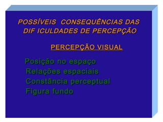 POSSÍVEIS CONSEQUÊNCIAS DAS
 DIF ICULDADES DE PERCEPÇÃO

       PERCEPÇÃO VISUAL

 Posição no espaço
 Relações espaciais
 Constância perceptual
 Figura fundo
 