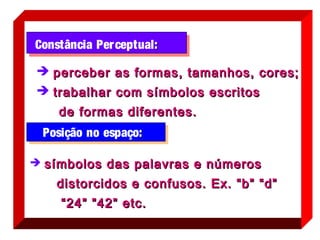 Constância Per ceptual :

 perceber as formas, tamanhos, cores;
 trabalhar com símbolos escritos
    de formas diferentes.
 Posição no espaço:

 símbolos das palavras e números

    distorcidos e confusos. Ex. “b” “d”
     “ 24” ”42” etc.
 