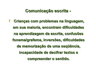 Comunicação escrita -

 Crianças com problemas na linguagem,
  em sua maioria, encontram dificuldades
  na aprendizagem da escrita, confusões
  fonema/grafema, inversões, dificuldades
    de memorização de uma seqüência,
     incapacidade de decifrar textos e
          compreender o sentido.
 