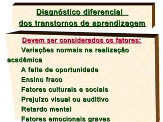 Diagnóstico diferencial
   dos transtornos de aprendizagem

   Devem ser considerados os fatores:
   Variações normais na realização
acadêmica
   A falta de oportunidade
   Ensino fraco
   Fatores culturais e sociais
   Prejuízo visual ou auditivo
   Retardo mental
   Fatores emocionais graves
 