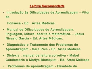 Leitura Recomendada
• Introdução às Dificuldades de Aprendizagem - Vítor
  da

    Fonseca - Ed.. Artes Médicas.

• Manual de Dificuldades de Aprendizagem,
  linguagem, leitura, escrita e matemática. - Jesus
  Nicasio Garcia - Ed. Artes Médicas.

• Diagnóstico e Tratamento dos Problemas de
  Aprendizagem - Sara Pain - Ed. Artes Médicas

• Dislexia , manual de leitura corretiva - Mabel
  Condemarin e Marlys Blomquist - Ed. Artes Médicas

•   Problemas de aprendizagem - Elisabete da
 