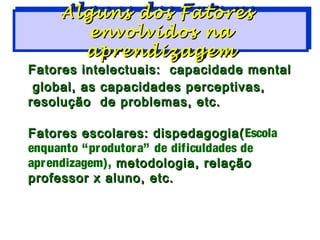 Alguns dos Fatores
     Alguns dos Fatores
        envolvidos na
        envolvidos na
       aprendizagem
       aprendizagem
Fatores intelectuais: capacidade mental
 global, as capacidades perceptivas,
resolução de problemas, etc.

Fatores escolares: dispedagogia( Escola
enquanto “pr odutor a” de dificuldades de
apr endizagem), metodologia, relação
professor x aluno, etc.
 