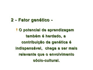 2 - Fator genético -

  O potencial de aprendizagem
       também é herdado, a
     contribuição da genética é
  indispensável, chega a ser mais
   relevante que o envolvimento
           sócio-cultural.
 