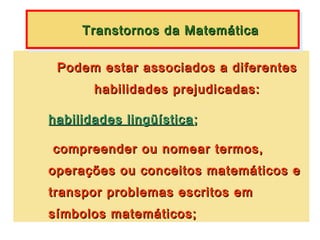 Transtornos da Matemática
     Transtornos da Matemática

 Podem estar associados a diferentes
       habilidades prejudicadas:

habilidades lingüística ;

compreender ou nomear termos,
operações ou conceitos matemáticos e
transpor problemas escritos em
símbolos matemáticos;
 