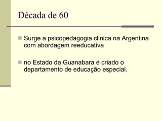 Década de 60 Surge a psicopedagogia clinica na Argentina com abordagem reeducativa no Estado da Guanabara é criado o departamento de educação especial. 