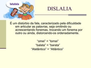 DISLALIA
É um distúrbio da fala, caracterizado pela dificuldade
em articular as palavras, seja omitindo ou
acrescentando fonemas, trocando um fonema por
outro ou ainda, distorcendo-os ordenadamente.
“omei” = “tomei”
“balata” = “barata”
“Atelântico” = “Atlântico”
 