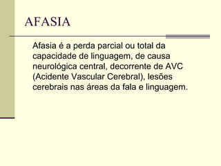 AFASIA
Afasia é a perda parcial ou total da
capacidade de linguagem, de causa
neurológica central, decorrente de AVC
(Acidente Vascular Cerebral), lesões
cerebrais nas áreas da fala e linguagem.
 
