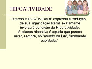 HIPOATIVIDADE
O termo HIPOATIVIDADE expressa a tradução
de sua significação literal, exatamente
inversa à condição de Hiperatividade.
A criança hipoativa é aquela que parece
estar, sempre, no "mundo da lua", "sonhando
acordada."
 