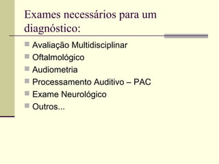 Exames necessários para um
diagnóstico:
 Avaliação Multidisciplinar
 Oftalmológico
 Audiometria
 Processamento Auditivo – PAC
 Exame Neurológico
 Outros...
 