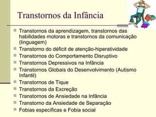 Transtornos da Infância
 Transtornos da aprendizagem, transtornos das
habilidades motoras e transtornos da comunicação
(linguagem)
 Transtorno do déficit de atenção-hiperatividade
 Transtornos do Comportamento Disruptivo
 Transtornos Depressivos na Infância
 Transtornos Globais do Desenvolvimento (Autismo
Infantil)
 Transtornos de Tique
 Transtornos da Excreção
 Transtornos de Ansiedade na Infância
 Transtorno da Ansiedade de Separação
 Fobias específicas e Fobia social
 