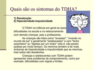 Quais são os sintomas do TDHA?
1) Desatenção
2) Hiperatividade-impulsividade
O TDAH na infância em geral se associa a
dificuldades na escola e no relacionamento
com demais crianças, pais e professores.
As crianças são tidas como "avoadas", "vivendo no
mundo da lua" e geralmente "estabanadas" e com "bicho
carpinteiro" ou “ligados por um motor” (isto é, não param
quietas por muito tempo). Os meninos tendem a ter mais
sintomas de hiperatividade e impulsividade que as meninas,
mas todos são desatentos.
Crianças e adolescentes com TDAH podem
apresentar mais problemas de comportamento, como por
exemplo, dificuldades com regras e limites.
 