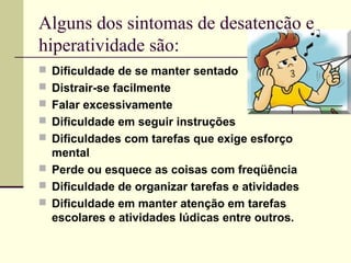 Alguns dos sintomas de desatenção e
hiperatividade são:
 Dificuldade de se manter sentado
 Distrair-se facilmente
 Falar excessivamente
 Dificuldade em seguir instruções
 Dificuldades com tarefas que exige esforço
mental
 Perde ou esquece as coisas com freqüência
 Dificuldade de organizar tarefas e atividades
 Dificuldade em manter atenção em tarefas
escolares e atividades lúdicas entre outros.
 